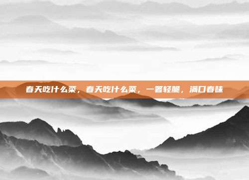 春天吃什么菜,春天吃什么菜,一箸轻脆,满口春味
