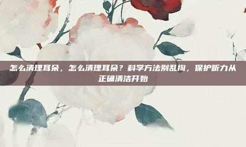 怎么清理耳朵,怎么清理耳朵?科学方法别乱掏,保护听力从正确清洁开始