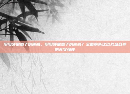 阴阳师黑童子厉害吗,阴阳师黑童子厉害吗?全面解析这位残血战神的真实强度