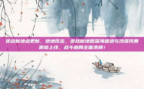 逆战新地点更新,绝地反击,逆战新地图深海遗迹与沙漠风暴震撼上线,战斗格局全面洗牌!