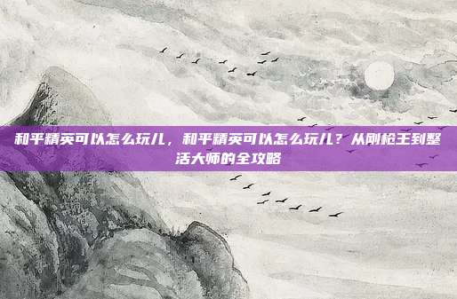 和平精英可以怎么玩儿,和平精英可以怎么玩儿?从刚枪王到整活大师的全攻略