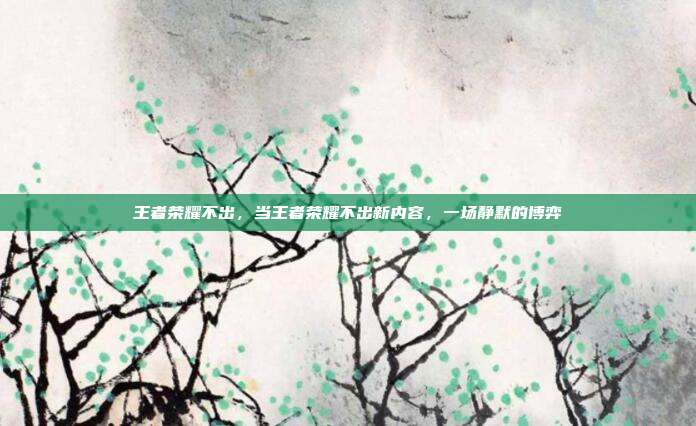 王者荣耀不出,当王者荣耀不出新内容,一场静默的博弈