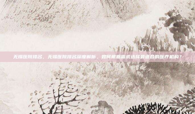 无锡医院排名,无锡医院排名深度解析,如何根据需求选择最适合的医疗机构?