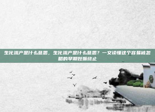 生化流产是什么意思,生化流产是什么意思?一文读懂这个容易被忽略的早期妊娠终止