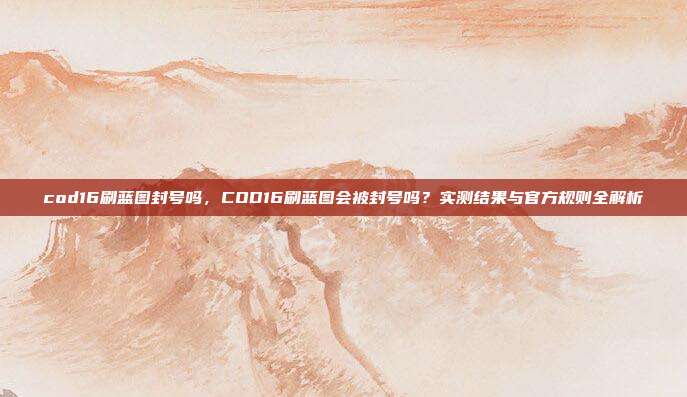 cod16刷蓝图封号吗,COD16刷蓝图会被封号吗?实测结果与官方规则全解析