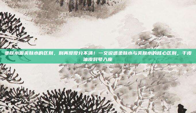 柔肤水跟爽肤水的区别,别再傻傻分不清!一文说透柔肤水与爽肤水的核心区别,干皮油皮对号入座