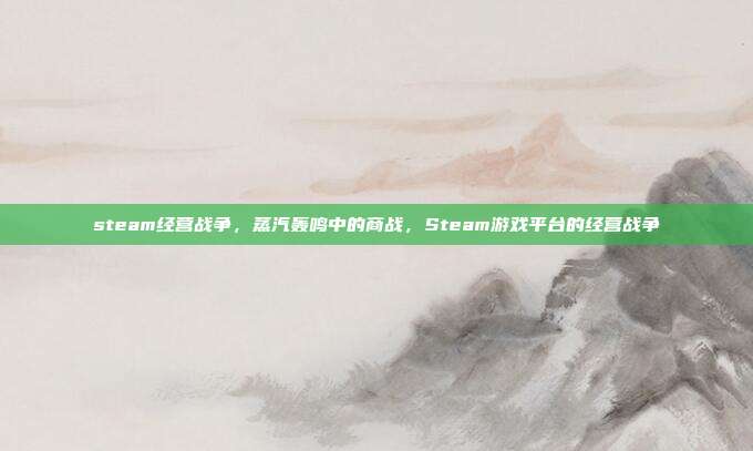 steam经营战争,蒸汽轰鸣中的商战,Steam游戏平台的经营战争