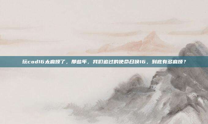 玩cod16太麻烦了,那些年,我们追过的使命召唤16,到底有多麻烦?