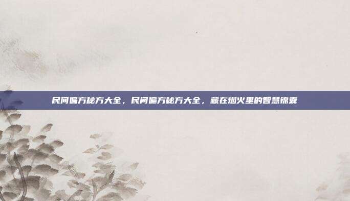 民间偏方秘方大全,民间偏方秘方大全,藏在烟火里的智慧锦囊