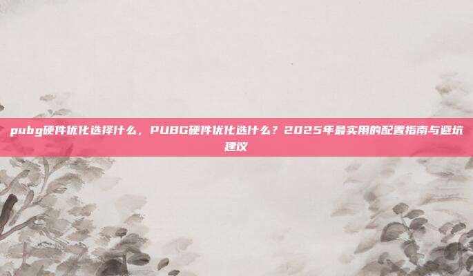 pubg硬件优化选择什么,PUBG硬件优化选什么?2025年最实用的配置指南与避坑建议