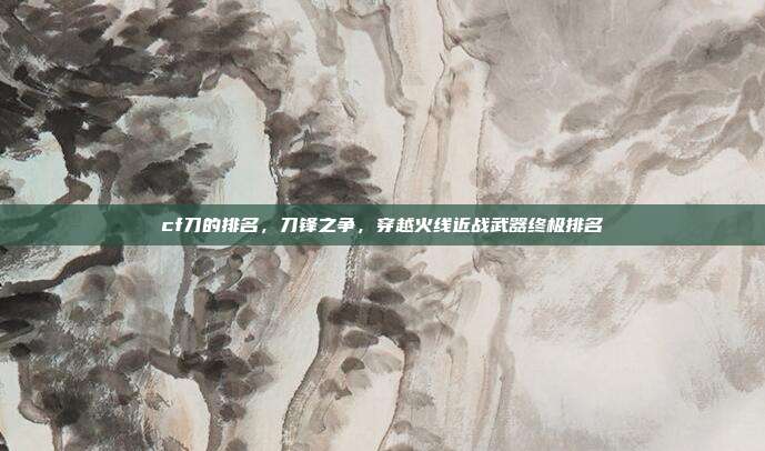 cf刀的排名,刀锋之争,穿越火线近战武器终极排名
