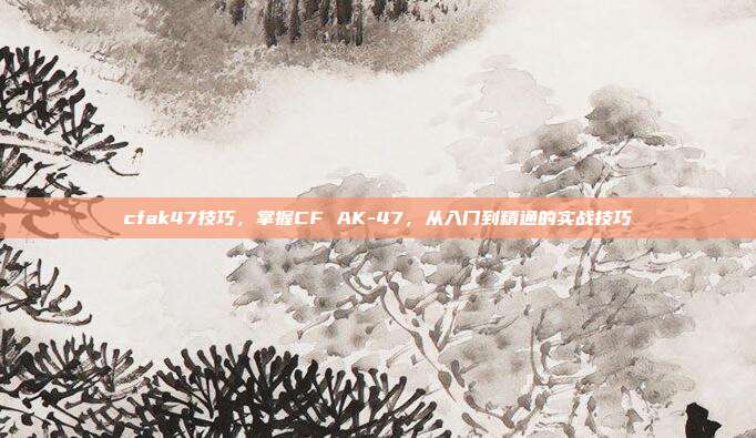 cfak47技巧,掌握CF AK-47,从入门到精通的实战技巧