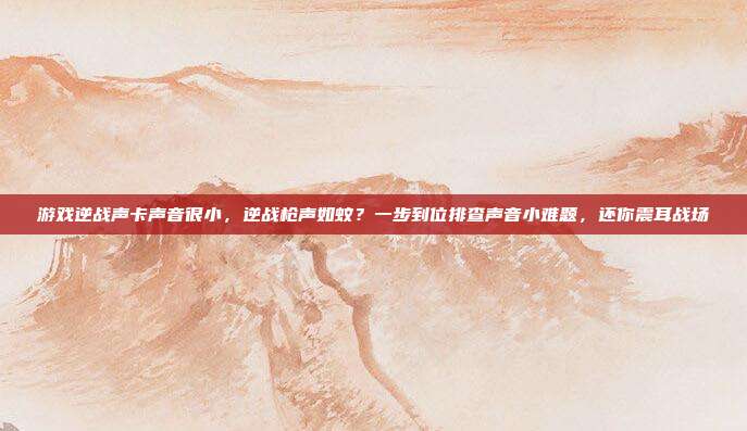 游戏逆战声卡声音很小,逆战枪声如蚊?一步到位排查声音小难题,还你震耳战场