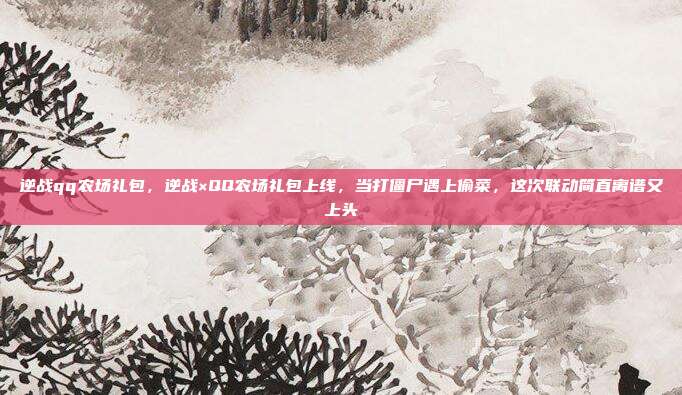 逆战qq农场礼包,逆战×QQ农场礼包上线,当打僵尸遇上偷菜,这次联动简直离谱又上头