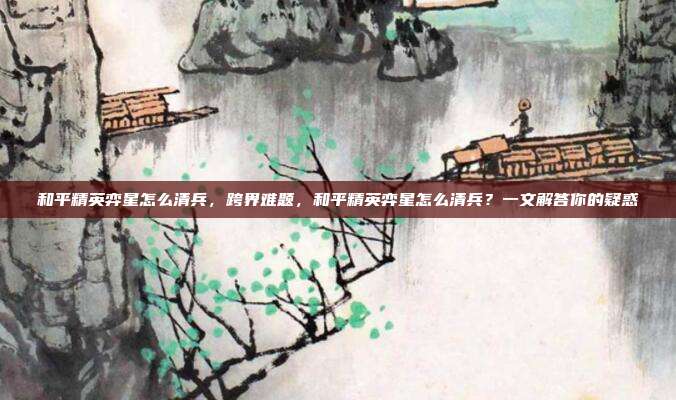 和平精英弈星怎么清兵,跨界难题,和平精英弈星怎么清兵?一文解答你的疑惑