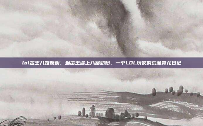 lol蛮王八路奶粉,当蛮王遇上八路奶粉,一个LOL玩家的荒诞育儿日记