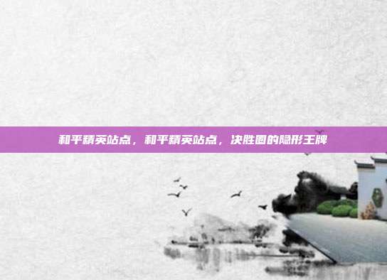 和平精英站点,和平精英站点,决胜圈的隐形王牌