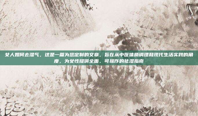 女人如何去湿气,这是一篇为您定制的文章,旨在从中医体质调理和现代生活实践的角度,为女性提供全面、可操作的祛湿指南