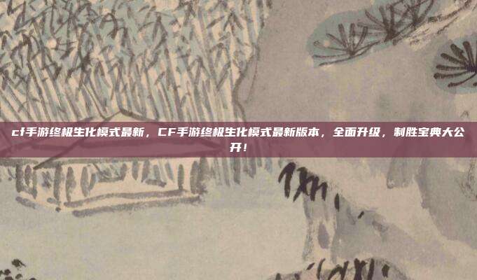 cf手游终极生化模式最新,CF手游终极生化模式最新版本,全面升级,制胜宝典大公开!