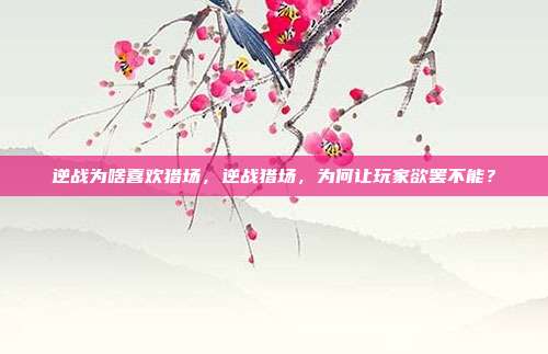 逆战为啥喜欢猎场,逆战猎场,为何让玩家欲罢不能?