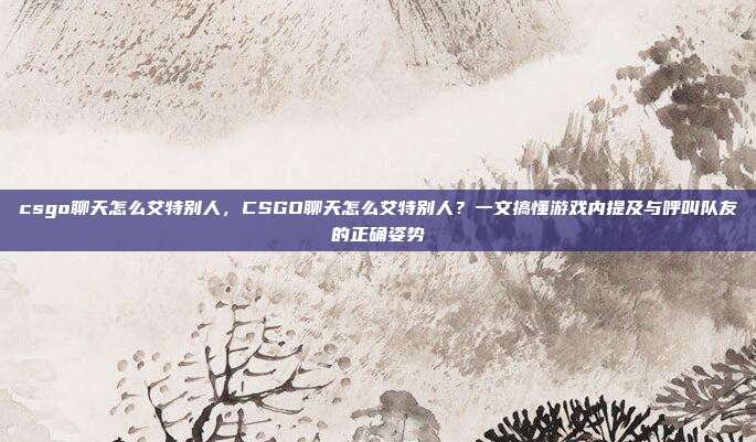 csgo聊天怎么艾特别人,CSGO聊天怎么艾特别人?一文搞懂游戏内提及与呼叫队友的正确姿势