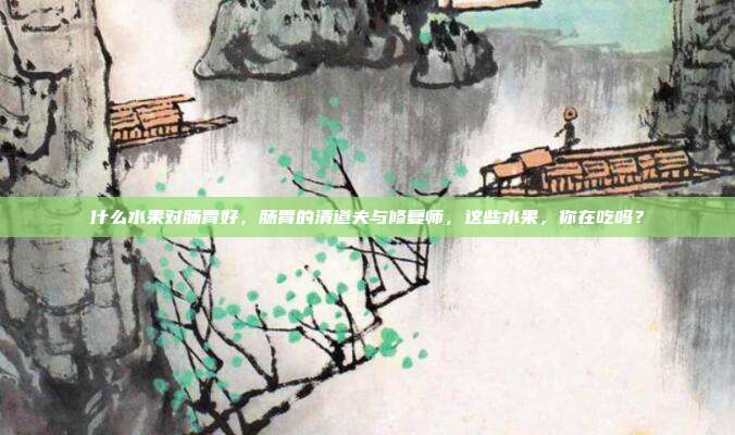 什么水果对肠胃好,肠胃的清道夫与修复师,这些水果,你在吃吗?