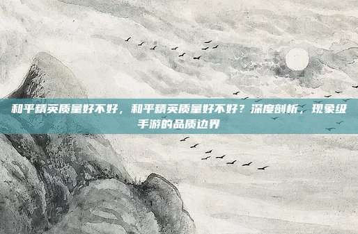 和平精英质量好不好,和平精英质量好不好?深度剖析,现象级手游的品质边界