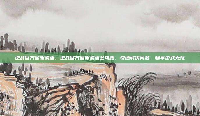 逆战官方客服渠道,逆战官方客服渠道全攻略,快速解决问题,畅享游戏无忧