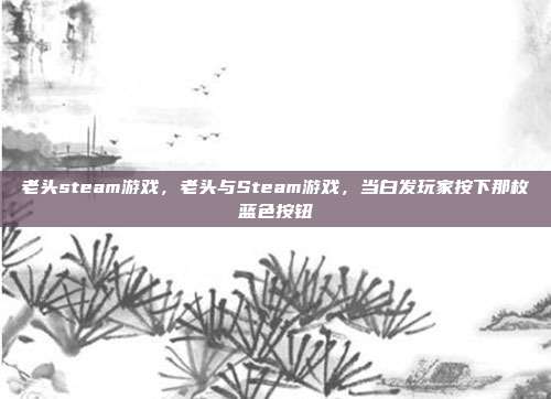 老头steam游戏,老头与Steam游戏,当白发玩家按下那枚蓝色按钮