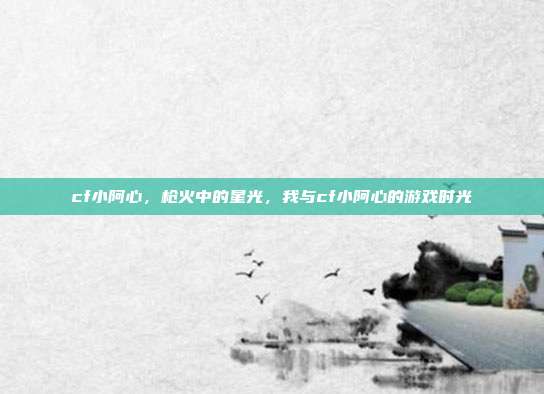 cf小阿心,枪火中的星光,我与cf小阿心的游戏时光