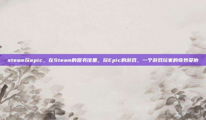steam玩epic,在Steam的图书馆里,玩Epic的游戏,一个游戏玩家的奇妙妥协