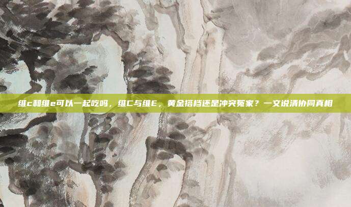维c和维e可以一起吃吗,维C与维E,黄金搭档还是冲突冤家?一文说清协同真相