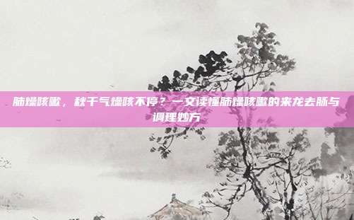 肺燥咳嗽,秋干气燥咳不停?一文读懂肺燥咳嗽的来龙去脉与调理妙方