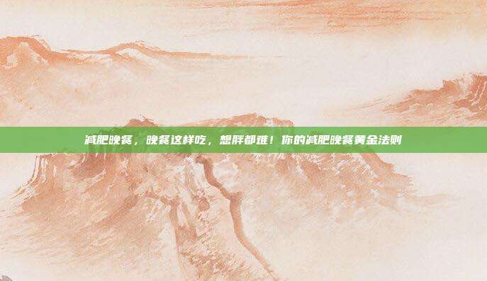 减肥晚餐,晚餐这样吃,想胖都难!你的减肥晚餐黄金法则
