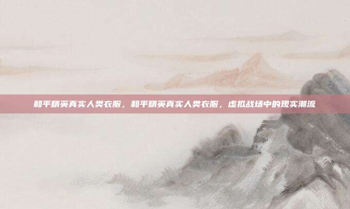 和平精英真实人类衣服,和平精英真实人类衣服,虚拟战场中的现实潮流