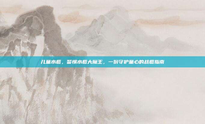 儿童水痘,警惕水痘大魔王,一份守护童心的战痘指南
