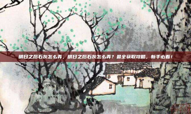 明日之后石灰怎么弄,明日之后石灰怎么弄?最全获取攻略,新手必看!
