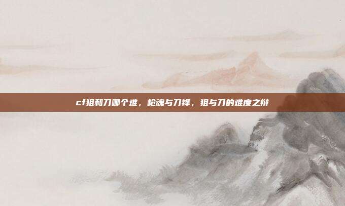 cf狙和刀哪个难,枪魂与刀锋,狙与刀的难度之辩
