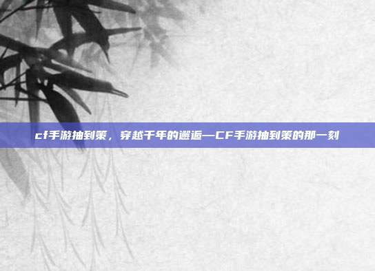 cf手游抽到策,穿越千年的邂逅—CF手游抽到策的那一刻