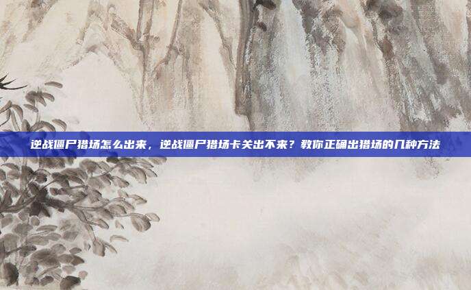 逆战僵尸猎场怎么出来,逆战僵尸猎场卡关出不来?教你正确出猎场的几种方法