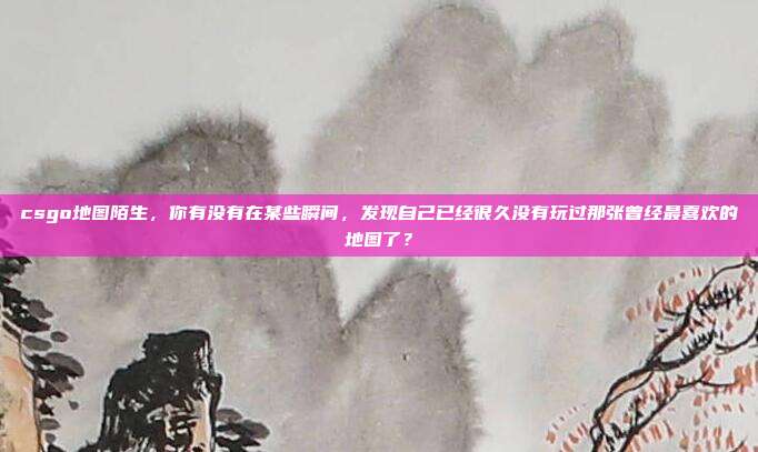 csgo地图陌生,你有没有在某些瞬间,发现自己已经很久没有玩过那张曾经最喜欢的地图了?