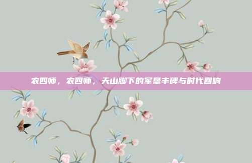 农四师,农四师,天山脚下的军垦丰碑与时代回响