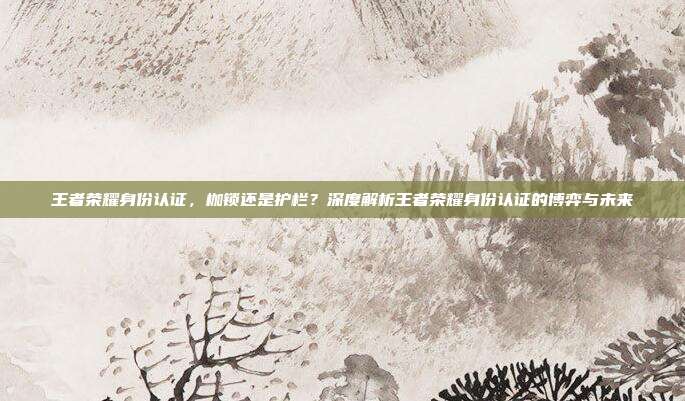 王者荣耀身份认证,枷锁还是护栏?深度解析王者荣耀身份认证的博弈与未来