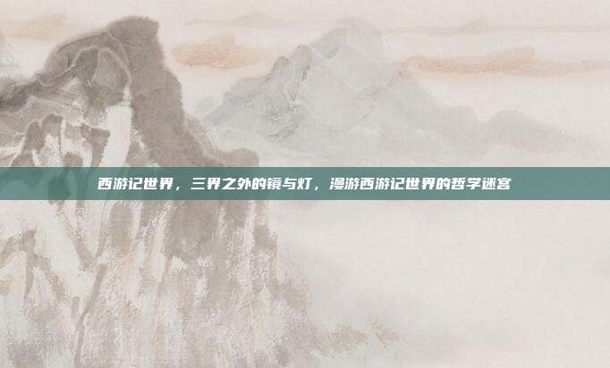 西游记世界,三界之外的镜与灯,漫游西游记世界的哲学迷宫