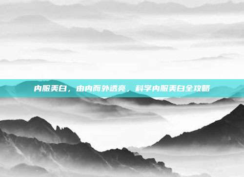 内服美白,由内而外透亮,科学内服美白全攻略