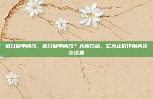 银耳能丰胸吗,银耳能丰胸吗?真相揭秘,它真正的作用其实在这里