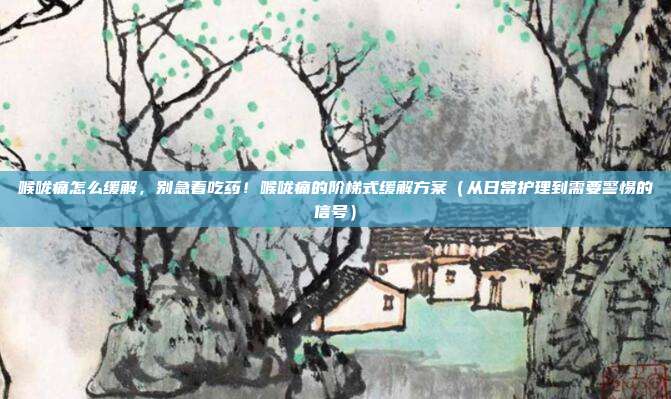 喉咙痛怎么缓解,别急着吃药!喉咙痛的阶梯式缓解方案(从日常护理到需要警惕的信号)