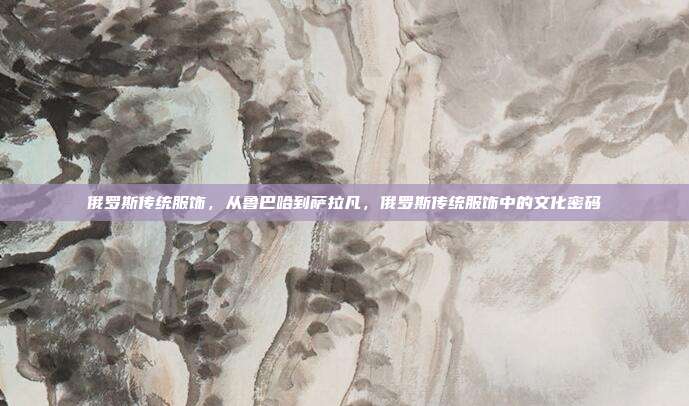 俄罗斯传统服饰,从鲁巴哈到萨拉凡,俄罗斯传统服饰中的文化密码