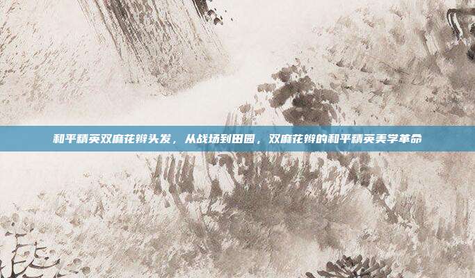 和平精英双麻花辫头发,从战场到田园,双麻花辫的和平精英美学革命