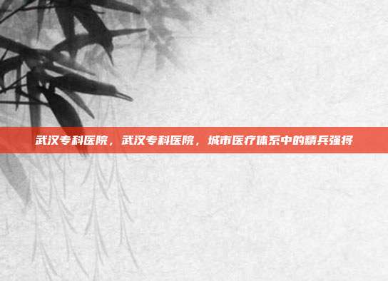 武汉专科医院,武汉专科医院,城市医疗体系中的精兵强将